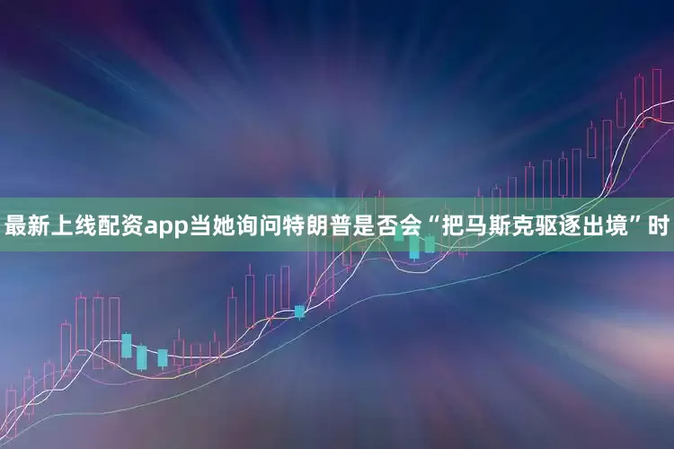 最新上线配资app当她询问特朗普是否会“把马斯克驱逐出境”时