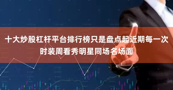 十大炒股杠杆平台排行榜只是盘点起近期每一次时装周看秀明星同场名场面