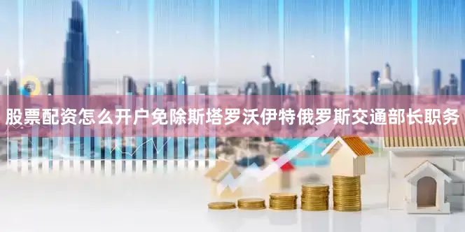 股票配资怎么开户免除斯塔罗沃伊特俄罗斯交通部长职务