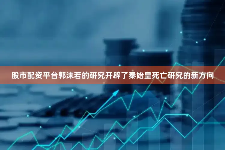 股市配资平台郭沫若的研究开辟了秦始皇死亡研究的新方向
