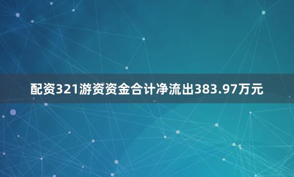 配资321游资资金合计净流出383.97万元