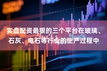 实盘配资最狠的三个平台在玻璃、石灰、电石等行业的生产过程中