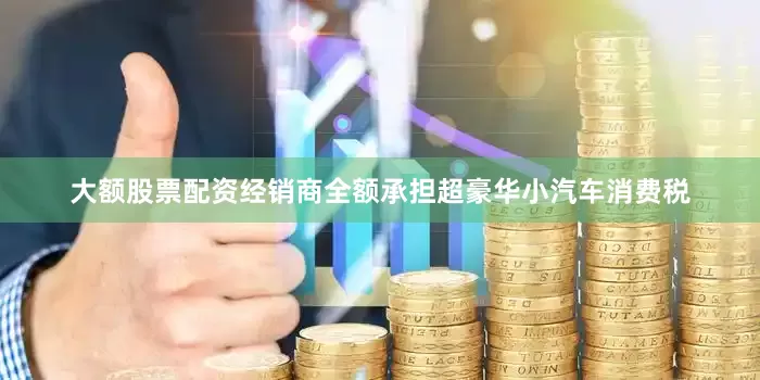 大额股票配资经销商全额承担超豪华小汽车消费税