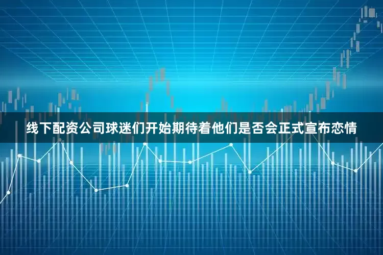 线下配资公司球迷们开始期待着他们是否会正式宣布恋情