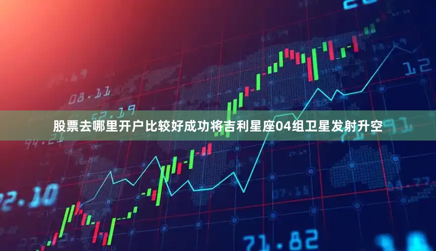 股票去哪里开户比较好成功将吉利星座04组卫星发射升空
