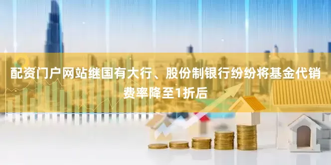 配资门户网站继国有大行、股份制银行纷纷将基金代销费率降至1折后