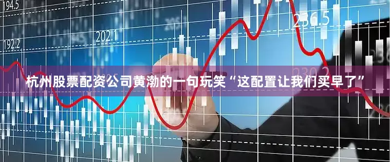 杭州股票配资公司黄渤的一句玩笑“这配置让我们买早了”