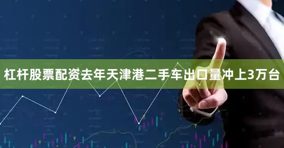 杠杆股票配资去年天津港二手车出口量冲上3万台