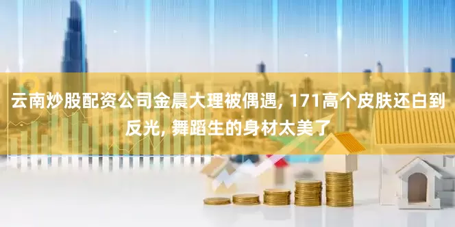 云南炒股配资公司金晨大理被偶遇, 171高个皮肤还白到反光, 舞蹈生的身材太美了