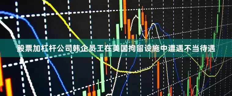股票加杠杆公司韩企员工在美国拘留设施中遭遇不当待遇