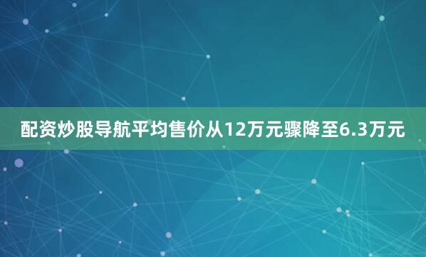 配资炒股导航平均售价从12万元骤降至6.3万元
