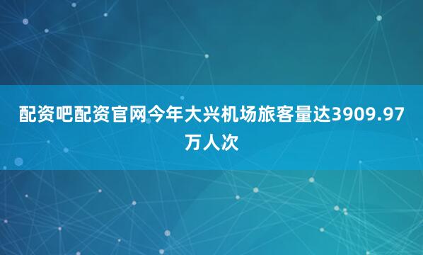 配资吧配资官网今年大兴机场旅客量达3909.97万人次