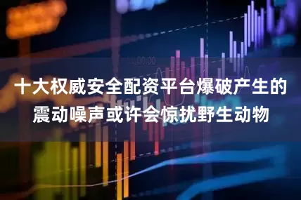 十大权威安全配资平台爆破产生的震动噪声或许会惊扰野生动物
